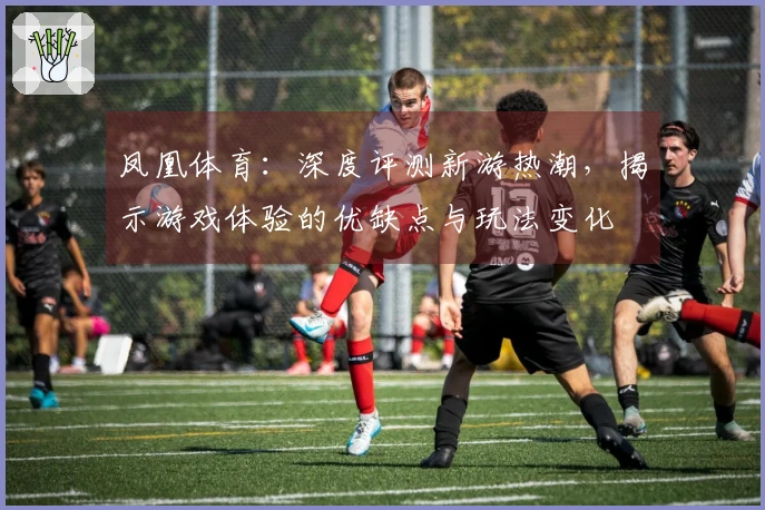 凤凰体育：深度评测新游热潮，揭示游戏体验的优缺点与玩法变化