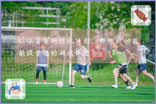 k1体育官网对比评测：哪些新功能能提升你的游戏体验？
