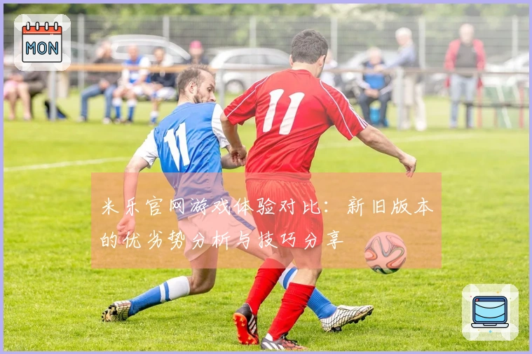 米乐官网游戏体验对比：新旧版本的优劣势分析与技巧分享