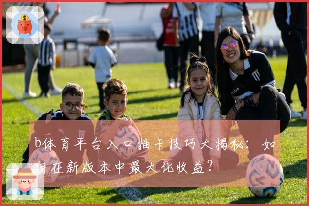b体育平台入口抽卡技巧大揭秘：如何在新版本中最大化收益？