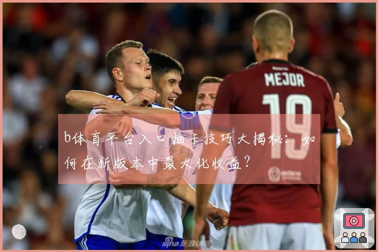 b体育平台入口抽卡技巧大揭秘：如何在新版本中最大化收益？